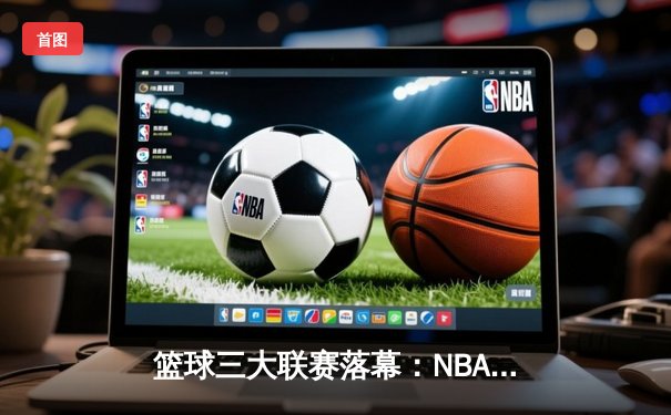 篮球三大联赛落幕：NBA总决赛勇士惊险卫冕，CBA广东队加冕十一冠王，欧洲联赛皇马问鼎