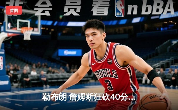 勒布朗·詹姆斯狂砍40分创纪录 湖人加时险胜勇士锁定季后赛席位